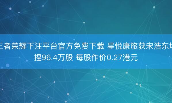 王者荣耀下注平台官方免费下载 星悦康旅获宋浩东增捏96.4万股 每股作价0.27港元
