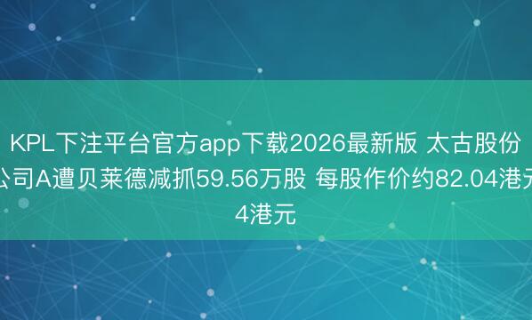 KPL下注平台官方app下载2026最新版 太古股份公司A遭贝莱德减抓59.56万股 每股作价约82.04港元