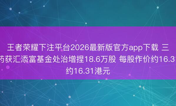 王者荣耀下注平台2026最新版官方app下载 三生制药获汇添富基金处治增捏18.6万股 每股作价约16.31港元