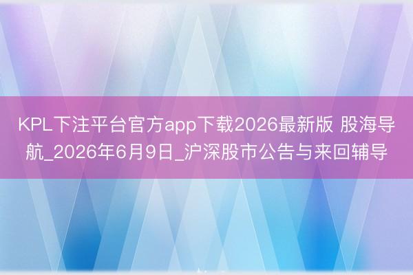 KPL下注平台官方app下载2026最新版 股海导航_2026年6月9日_沪深股市公告与来回辅导
