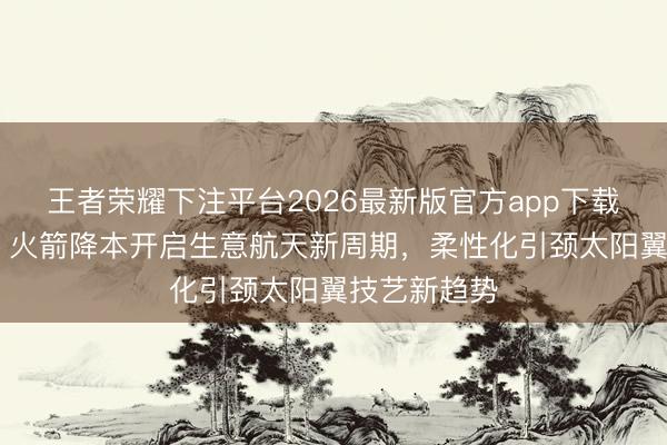 王者荣耀下注平台2026最新版官方app下载 中信建投：火箭降本开启生意航天新周期，柔性化引颈太阳翼技艺新趋势