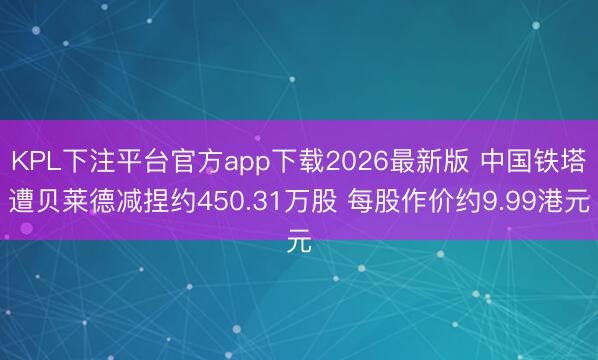 KPL下注平台官方app下载2026最新版 中国铁塔遭贝莱德减捏约450.31万股 每股作价约9.99港元