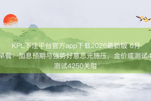 KPL下注平台官方app下载2026最新版 6月9日财经早餐：加息预期与强势好意思元施压，金价或测试4250关隘