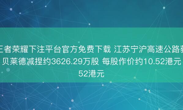 王者荣耀下注平台官方免费下载 江苏宁沪高速公路获贝莱德减捏约3626.29万股 每股作价约10.52港元