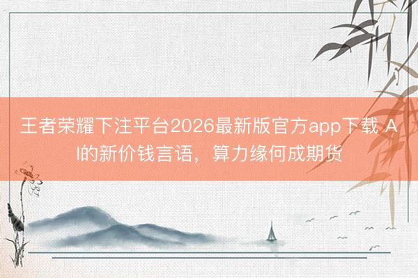 王者荣耀下注平台2026最新版官方app下载 AI的新价钱言语，算力缘何成期货