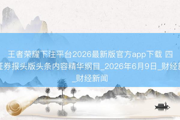 王者荣耀下注平台2026最新版官方app下载 四大证券报头版头条内容精华纲目_2026年6月9日_财经新闻