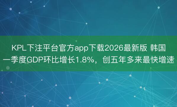 KPL下注平台官方app下载2026最新版 韩国一季度GDP环比增长1.8%，创五年多来最快增速