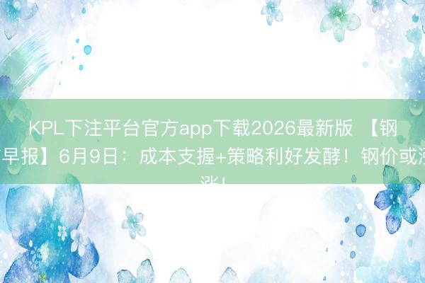 KPL下注平台官方app下载2026最新版 【钢信早报】6月9日:成本支握+策略利好发酵!钢价或涨!