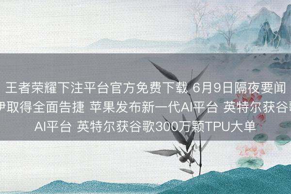 王者荣耀下注平台官方免费下载 6月9日隔夜要闻：特朗普将秘书对伊取得全面告捷 苹果发布新一代AI平台 英特尔获谷歌300万颗TPU大单