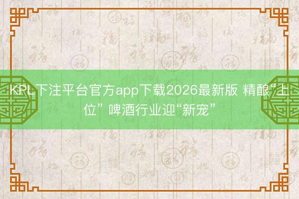 KPL下注平台官方app下载2026最新版 精酿“上位” 啤酒行业迎“新宠”