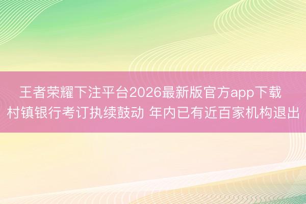 王者荣耀下注平台2026最新版官方app下载 村镇银行考订执续鼓动 年内已有近百家机构退出