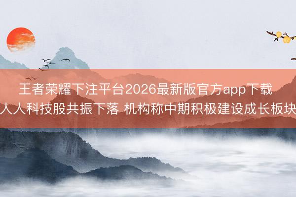 王者荣耀下注平台2026最新版官方app下载 人人科技股共振下落 机构称中期积极建设成长板块