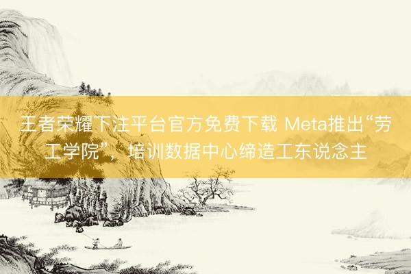 王者荣耀下注平台官方免费下载 Meta推出“劳工学院”，培训数据中心缔造工东说念主