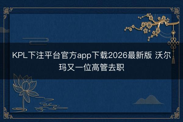 KPL下注平台官方app下载2026最新版 沃尔玛又一位高管去职