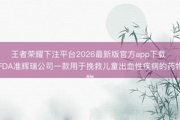 王者荣耀下注平台2026最新版官方app下载 FDA准辉瑞公司一款用于挽救儿童出血性疾病的药物