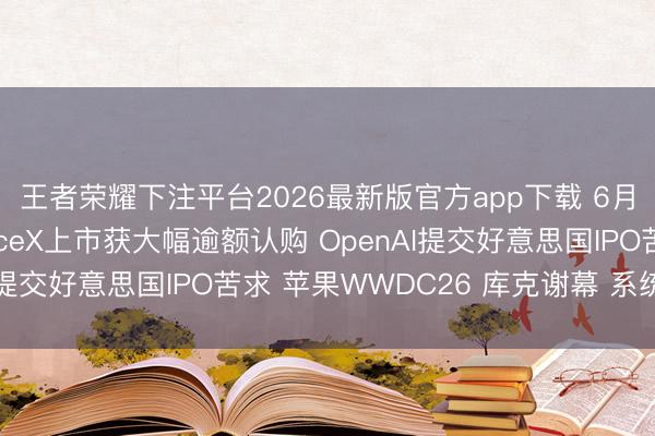 王者荣耀下注平台2026最新版官方app下载 6月9日外盘头条:SpaceX上市获大幅逾额认购 OpenAI提交好意思国IPO苦求 苹果WWDC26 库克谢幕 系统提速