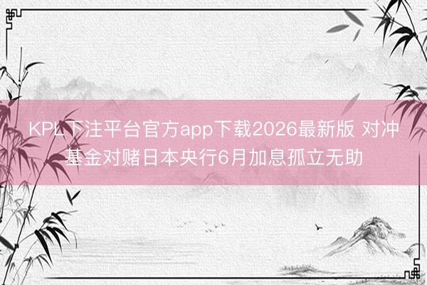 KPL下注平台官方app下载2026最新版 对冲基金对赌日本央行6月加息孤立无助