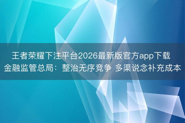 王者荣耀下注平台2026最新版官方app下载 金融监管总局：整治无序竞争 多渠说念补充成本