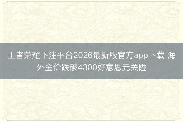 王者荣耀下注平台2026最新版官方app下载 海外金价跌破4300好意思元关隘