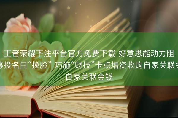 王者荣耀下注平台官方免费下载 好意思能动力阻隔募投名目“换脸” 巧施“财技”卡点增资收购自家关联金钱