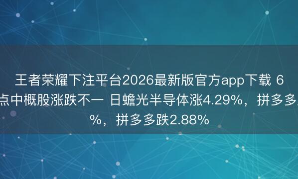 王者荣耀下注平台2026最新版官方app下载 6月9日热点中概股涨跌不一 日蟾光半导体涨4.29%，拼多多跌2.88%