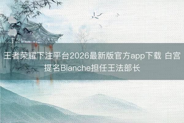 王者荣耀下注平台2026最新版官方app下载 白宫提名Blanche担任王法部长