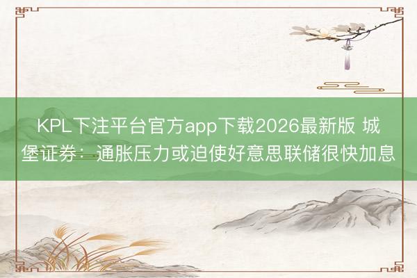KPL下注平台官方app下载2026最新版 城堡证券：通胀压力或迫使好意思联储很快加息