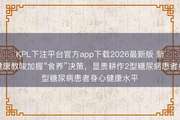 KPL下注平台官方app下载2026最新版 新征询：社区健康教唆加握“食养”决策，显贵耕作2型糖尿病患者身心健康水平