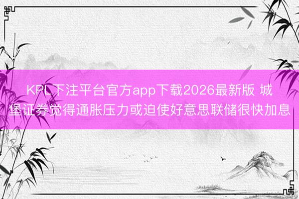 KPL下注平台官方app下载2026最新版 城堡证券觉得通胀压力或迫使好意思联储很快加息