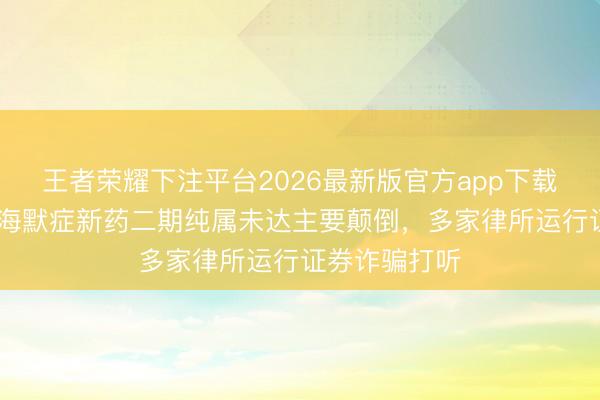 王者荣耀下注平台2026最新版官方app下载 渤健阿尔茨海默症新药二期纯属未达主要颠倒,多家律所运行证券诈骗打听