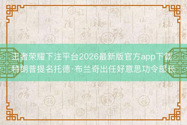 王者荣耀下注平台2026最新版官方app下载 特朗普提名托德·布兰奇出任好意思功令部长