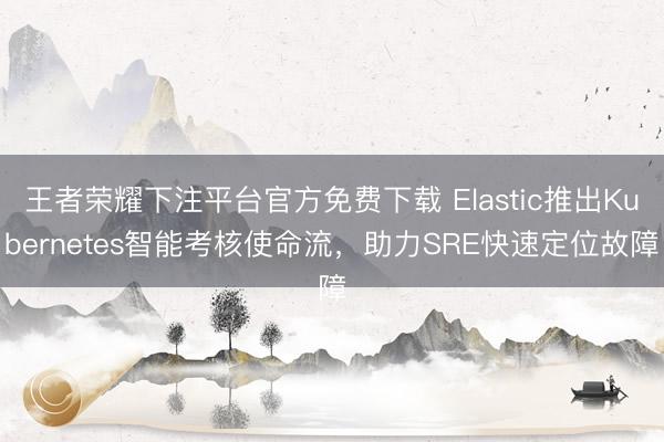 王者荣耀下注平台官方免费下载 Elastic推出Kubernetes智能考核使命流，助力SRE快速定位故障