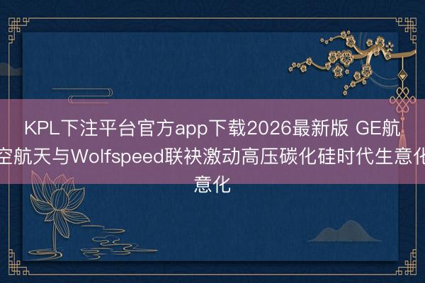 KPL下注平台官方app下载2026最新版 GE航空航天与Wolfspeed联袂激动高压碳化硅时代生意化