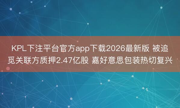 KPL下注平台官方app下载2026最新版 被追觅关联方质押2.47亿股 嘉好意思包装热切复兴