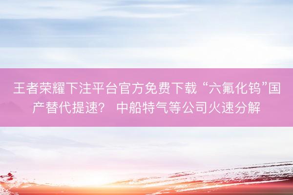 王者荣耀下注平台官方免费下载 “六氟化钨”国产替代提速？ 中船特气等公司火速分解