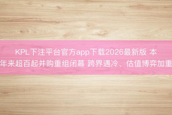 KPL下注平台官方app下载2026最新版 本年来超百起并购重组闭幕 跨界遇冷、估值博弈加重