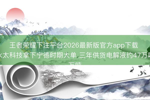 王者荣耀下注平台2026最新版官方app下载 永太科技拿下宁德时期大单 三年供货电解液约47万吨