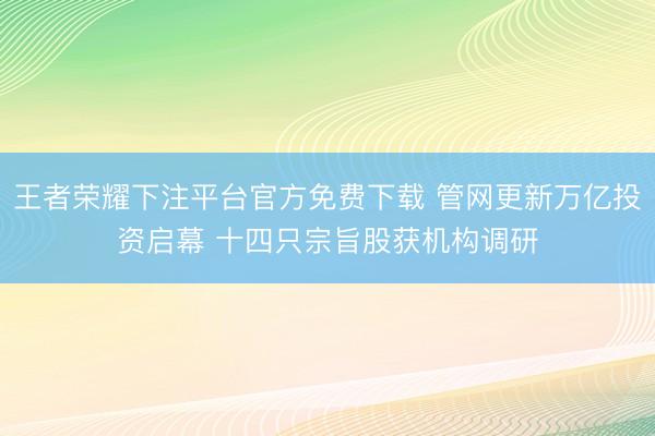 王者荣耀下注平台官方免费下载 管网更新万亿投资启幕 十四只宗旨股获机构调研
