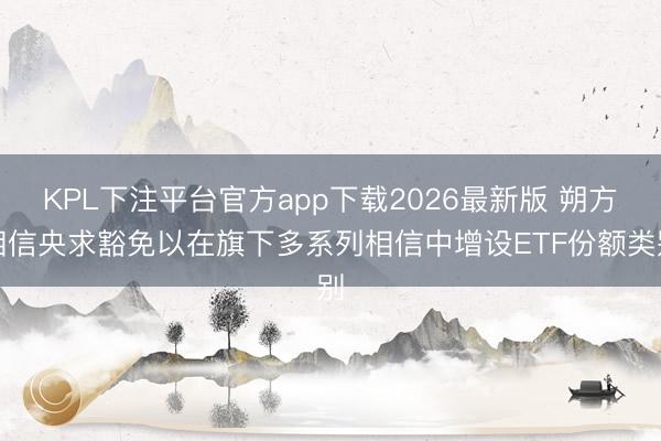KPL下注平台官方app下载2026最新版 朔方相信央求豁免以在旗下多系列相信中增设ETF份额类别