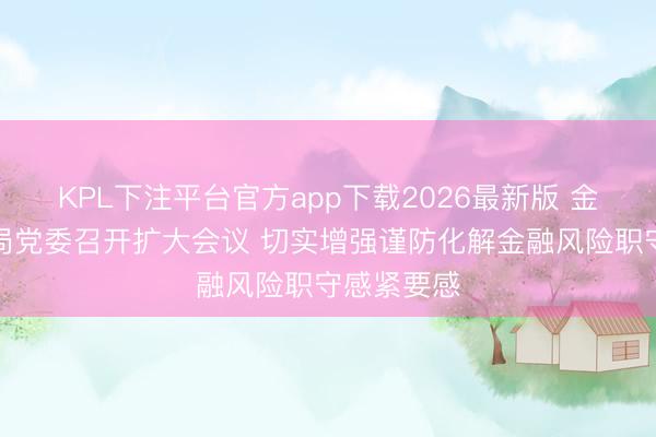 KPL下注平台官方app下载2026最新版 金融监管总局党委召开扩大会议 切实增强谨防化解金融风险职守感紧要感