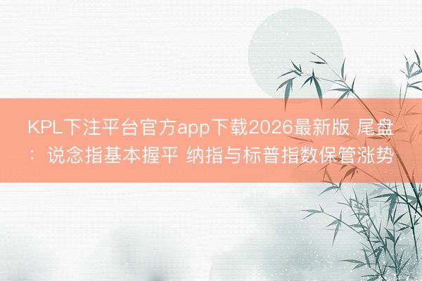 KPL下注平台官方app下载2026最新版 尾盘：说念指基本握平 纳指与标普指数保管涨势