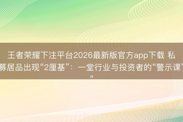王者荣耀下注平台2026最新版官方app下载 私募居品出现“2厘基”：一堂行业与投资者的“警示课”