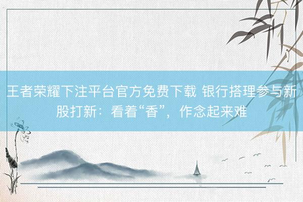 王者荣耀下注平台官方免费下载 银行搭理参与新股打新：看着“香”，作念起来难