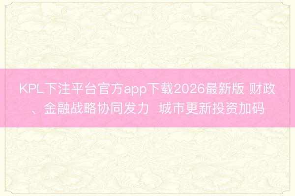 KPL下注平台官方app下载2026最新版 财政、金融战略协同发力  城市更新投资加码