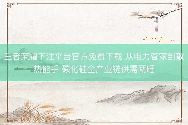 王者荣耀下注平台官方免费下载 从电力管家到散热能手 碳化硅全产业链供需两旺