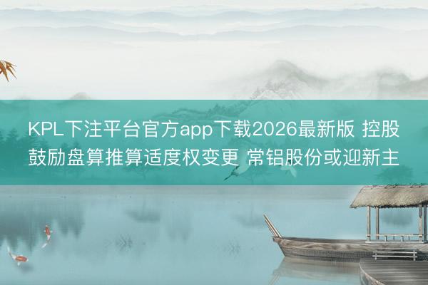 KPL下注平台官方app下载2026最新版 控股鼓励盘算推算适度权变更 常铝股份或迎新主