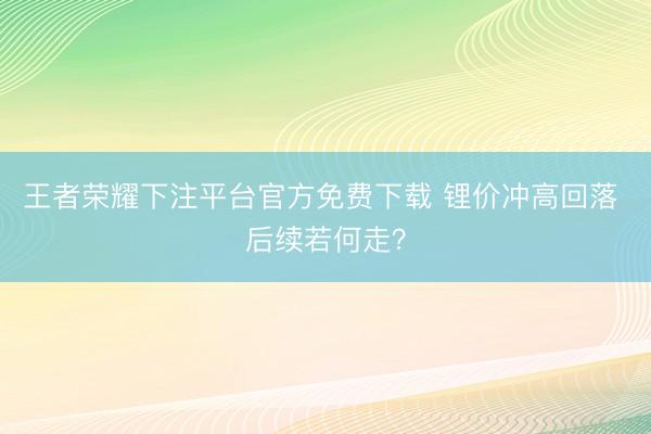 王者荣耀下注平台官方免费下载 锂价冲高回落 后续若何走？