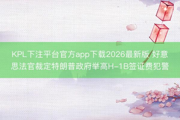 KPL下注平台官方app下载2026最新版 好意思法官裁定特朗普政府举高H-1B签证费犯警