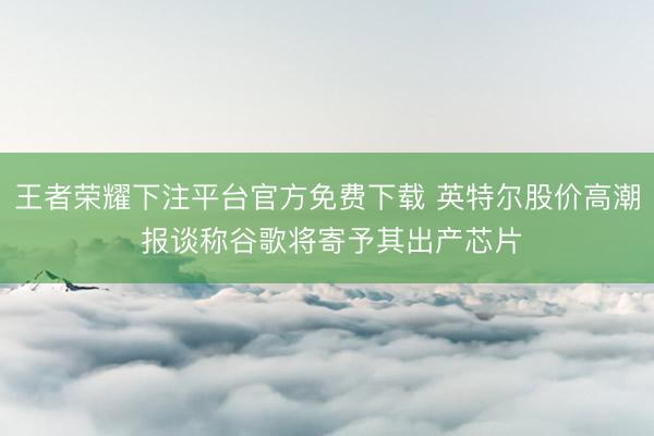 王者荣耀下注平台官方免费下载 英特尔股价高潮 报谈称谷歌将寄予其出产芯片