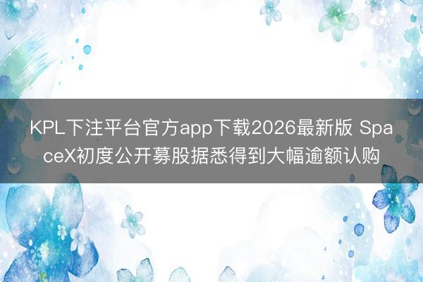 KPL下注平台官方app下载2026最新版 SpaceX初度公开募股据悉得到大幅逾额认购